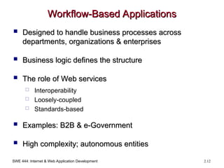 SWE 444: Internet & Web Application Development 2.12
Workflow-Based Applications
Workflow-Based Applications
 Designed to handle business processes across
Designed to handle business processes across
departments, organizations & enterprises
departments, organizations & enterprises
 Business logic defines the structure
Business logic defines the structure
 The role of Web services
The role of Web services
 Interoperability
 Loosely-coupled
 Standards-based
 Examples: B2B & e-Government
Examples: B2B & e-Government
 High complexity; autonomous entities
High complexity; autonomous entities
 