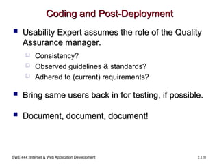 SWE 444: Internet & Web Application Development 2.120
Coding and Post-Deployment
Coding and Post-Deployment
 Usability Expert assumes the role of the Quality
Usability Expert assumes the role of the Quality
Assurance manager.
Assurance manager.
 Consistency?
 Observed guidelines & standards?
 Adhered to (current) requirements?
 Bring same users back in for testing, if possible.
Bring same users back in for testing, if possible.
 Document, document, document!
Document, document, document!
 