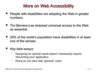 SWE 444: Internet & Web Application Development 2.121
More on Web Accessibility
More on Web Accessibility
 People with disabilities are adopting the Web in greater
People with disabilities are adopting the Web in greater
numbers.
numbers.
 Tim Berners-Lee stressed universal access to the Web
Tim Berners-Lee stressed universal access to the Web
as essential.
as essential.
 20% of the world’s population have disabilities in at least
20% of the world’s population have disabilities in at least
one of the senses.
one of the senses.
 Key take-aways
Key take-aways:
:
 Designing for special needs doesn’t necessarily require
reinventing your application.
 Doing so can also help “general” users
 