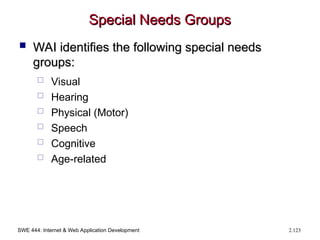 SWE 444: Internet & Web Application Development 2.123
Special Needs Groups
Special Needs Groups
 WAI identifies the following special needs
WAI identifies the following special needs
groups:
groups:
 Visual
 Hearing
 Physical (Motor)
 Speech
 Cognitive
 Age-related
 