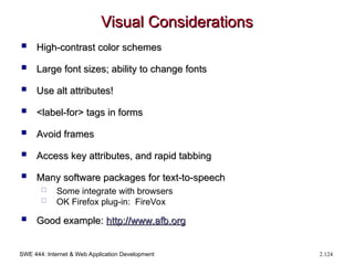SWE 444: Internet & Web Application Development 2.124
Visual Considerations
Visual Considerations
 High-contrast color schemes
High-contrast color schemes
 Large font sizes; ability to change fonts
Large font sizes; ability to change fonts
 Use alt attributes!
Use alt attributes!
 <label-for> tags in forms
<label-for> tags in forms
 Avoid frames
Avoid frames
 Access key attributes, and rapid tabbing
Access key attributes, and rapid tabbing
 Many software packages for text-to-speech
Many software packages for text-to-speech
 Some integrate with browsers
 OK Firefox plug-in: FireVox
 Good example:
Good example: http://
http://www.afb.org
www.afb.org
 