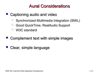 SWE 444: Internet & Web Application Development 2.125
Aural Considerations
Aural Considerations
 Captioning audio and video
Captioning audio and video
 Synchronized Multimedia Integration (SMIL)
 Good QuickTime, RealAudio Support
 W3C standard
 Complement text with simple images
Complement text with simple images
 Clear, simple language
Clear, simple language
 