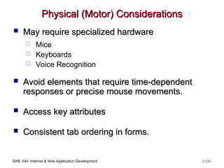 SWE 444: Internet & Web Application Development 2.126
Physical (Motor) Considerations
Physical (Motor) Considerations
 May require specialized hardware
May require specialized hardware
 Mice
 Keyboards
 Voice Recognition
 Avoid elements that require time-dependent
Avoid elements that require time-dependent
responses or precise mouse movements.
responses or precise mouse movements.
 Access key attributes
Access key attributes
 Consistent tab ordering in forms.
Consistent tab ordering in forms.
 