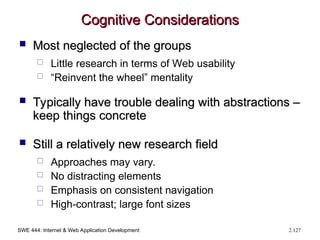 SWE 444: Internet & Web Application Development 2.127
Cognitive Considerations
Cognitive Considerations
 Most neglected of the groups
Most neglected of the groups
 Little research in terms of Web usability
 “Reinvent the wheel” mentality
 Typically have trouble dealing with abstractions –
Typically have trouble dealing with abstractions –
keep things concrete
keep things concrete
 Still a relatively new research field
Still a relatively new research field
 Approaches may vary.
 No distracting elements
 Emphasis on consistent navigation
 High-contrast; large font sizes
 