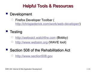 SWE 444: Internet & Web Application Development 2.128
Helpful Tools & Resources
Helpful Tools & Resources
 Development
Development
 Firefox Developer Toolbar (
http://chrispederick.com/work/web-developer/)
 Testing
Testing
 http://webxact.watchfire.com (Bobby)
 http://www.webaim.org (WAVE tool)
 Section 508 of the Rehabilitation Act
Section 508 of the Rehabilitation Act
 http://www.section508.gov
 