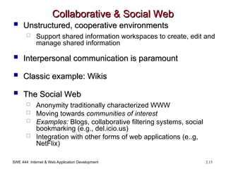 SWE 444: Internet & Web Application Development 2.13
Collaborative & Social Web
Collaborative & Social Web
 Unstructured, cooperative environments
Unstructured, cooperative environments
 Support shared information workspaces to create, edit and
manage shared information
 Interpersonal communication is paramount
Interpersonal communication is paramount
 Classic example: Wikis
Classic example: Wikis
 The Social Web
The Social Web
 Anonymity traditionally characterized WWW
 Moving towards communities of interest
 Examples: Blogs, collaborative filtering systems, social
bookmarking (e.g., del.icio.us)
 Integration with other forms of web applications (e..g,
NetFlix)
 