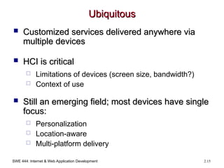 SWE 444: Internet & Web Application Development 2.15
Ubiquitous
Ubiquitous
 Customized services delivered anywhere via
Customized services delivered anywhere via
multiple devices
multiple devices
 HCI is critical
HCI is critical
 Limitations of devices (screen size, bandwidth?)
 Context of use
 Still an emerging field; most devices have single
Still an emerging field; most devices have single
focus:
focus:
 Personalization
 Location-aware
 Multi-platform delivery
 