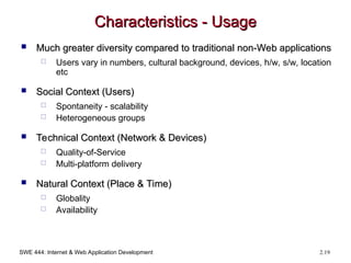 SWE 444: Internet & Web Application Development 2.19
Characteristics - Usage
Characteristics - Usage
 Much greater diversity compared to traditional non-Web applications
Much greater diversity compared to traditional non-Web applications
 Users vary in numbers, cultural background, devices, h/w, s/w, location
etc
 Social Context (Users)
Social Context (Users)
 Spontaneity - scalability
 Heterogeneous groups
 Technical Context (Network & Devices)
Technical Context (Network & Devices)
 Quality-of-Service
 Multi-platform delivery
 Natural Context (Place & Time)
Natural Context (Place & Time)
 Globality
 Availability
 