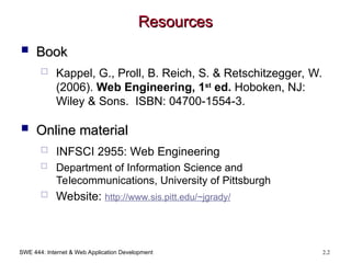 SWE 444: Internet & Web Application Development 2.2
Resources
Resources
 Book
Book
 Kappel, G., Proll, B. Reich, S. & Retschitzegger, W.
(2006). Web Engineering, 1st
ed. Hoboken, NJ:
Wiley & Sons. ISBN: 04700-1554-3.
 Online material
Online material
 INFSCI 2955: Web Engineering
 Department of Information Science and
Telecommunications, University of Pittsburgh
 Website: http://www.sis.pitt.edu/~jgrady/
 
