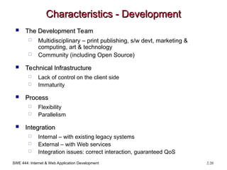 SWE 444: Internet & Web Application Development 2.20
Characteristics - Development
Characteristics - Development
 The Development Team
The Development Team
 Multidisciplinary – print publishing, s/w devt, marketing &
computing, art & technology
 Community (including Open Source)
 Technical Infrastructure
Technical Infrastructure
 Lack of control on the client side
 Immaturity
 Process
Process
 Flexibility
 Parallelism
 Integration
Integration
 Internal – with existing legacy systems
 External – with Web services
 Integration issues: correct interaction, guaranteed QoS
 