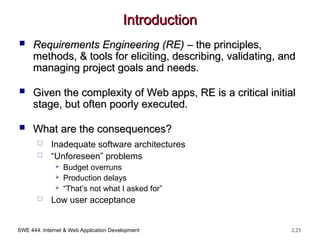SWE 444: Internet & Web Application Development 2.23
Introduction
Introduction
 Requirements Engineering (RE)
Requirements Engineering (RE) – the principles,
– the principles,
methods, & tools for eliciting, describing, validating, and
methods, & tools for eliciting, describing, validating, and
managing project goals and needs.
managing project goals and needs.
 Given the complexity of Web apps, RE is a critical initial
Given the complexity of Web apps, RE is a critical initial
stage, but often poorly executed.
stage, but often poorly executed.
 What are the consequences?
What are the consequences?
 Inadequate software architectures
 “Unforeseen” problems
 Budget overruns
 Production delays
 “That’s not what I asked for”
 Low user acceptance
 