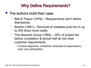 SWE 444: Internet & Web Application Development 2.24
Why Define Requirements?
Why Define Requirements?
 The authors build their case:
The authors build their case:
 Bell & Thayer (1976) – Requirements don’t define
themselves.
 Boehm (1981) – Removal of mistakes post hoc is up
to 200 times more costly.
 The Standish Group (1994) – 30% of project fail
before completion & almost half do not meet
customer requirements
 Unclear objectives, unrealistic schedules & expectations,
poor user participation
 