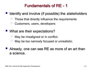 SWE 444: Internet & Web Application Development 2.25
Fundamentals of RE - 1
Fundamentals of RE - 1
 Identify and involve (if possible) the
Identify and involve (if possible) the stakeholders
stakeholders
 Those that directly influence the requirements
 Customers, users, developers
 What are their expectations?
What are their expectations?
 May be misaligned or in conflict.
 May be too narrowly focused or unrealistic.
 Already, one can see RE as more of an art than
Already, one can see RE as more of an art than
a science.
a science.
 