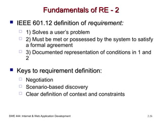 SWE 444: Internet & Web Application Development 2.26
Fundamentals of RE - 2
Fundamentals of RE - 2
 IEEE 601.12 definition of
IEEE 601.12 definition of requirement:
requirement:
 1) Solves a user’s problem
 2) Must be met or possessed by the system to satisfy
a formal agreement
 3) Documented representation of conditions in 1 and
2
 Keys to requirement definition:
Keys to requirement definition:
 Negotiation
 Scenario-based discovery
 Clear definition of context and constraints
 