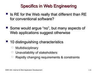 SWE 444: Internet & Web Application Development 2.30
Specifics in Web Engineering
Specifics in Web Engineering
 Is RE for the Web really that different than RE
Is RE for the Web really that different than RE
for conventional software?
for conventional software?
 Some would argue “no”, but many aspects of
Some would argue “no”, but many aspects of
Web applications suggest otherwise
Web applications suggest otherwise
 10 distinguishing characteristics
10 distinguishing characteristics
 Multidisciplinary
 Unavailability of stakeholders
 Rapidly changing requirements & constraints
 