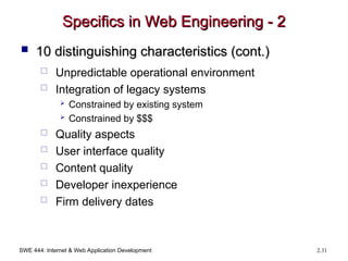 SWE 444: Internet & Web Application Development 2.31
Specifics in Web Engineering - 2
Specifics in Web Engineering - 2
 10 distinguishing characteristics (cont.)
10 distinguishing characteristics (cont.)
 Unpredictable operational environment
 Integration of legacy systems
 Constrained by existing system
 Constrained by $$$
 Quality aspects
 User interface quality
 Content quality
 Developer inexperience
 Firm delivery dates
 