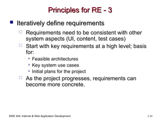 SWE 444: Internet & Web Application Development 2.34
Principles for RE - 3
Principles for RE - 3
 Iteratively define requirements
Iteratively define requirements
 Requirements need to be consistent with other
system aspects (UI, content, test cases)
 Start with key requirements at a high level; basis
for:
 Feasible architectures
 Key system use cases
 Initial plans for the project
 As the project progresses, requirements can
become more concrete.
 