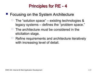 SWE 444: Internet & Web Application Development 2.35
Principles for RE - 4
Principles for RE - 4
 Focusing on the System Architecture
Focusing on the System Architecture
 The “solution space” – existing technologies &
legacy systems – defines the “problem space.”
 The architecture must be considered in the
elicitation stage.
 Refine requirements and architecture iteratively
with increasing level of detail.
 