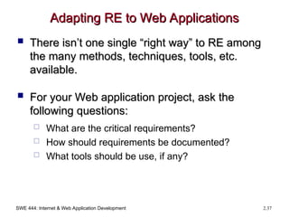 SWE 444: Internet & Web Application Development 2.37
Adapting RE to Web Applications
Adapting RE to Web Applications
 There isn’t one single “right way” to RE among
There isn’t one single “right way” to RE among
the many methods, techniques, tools, etc.
the many methods, techniques, tools, etc.
available.
available.
 For your Web application project, ask the
For your Web application project, ask the
following questions:
following questions:
 What are the critical requirements?
 How should requirements be documented?
 What tools should be use, if any?
 