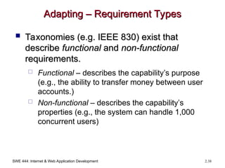 SWE 444: Internet & Web Application Development 2.38
Adapting – Requirement Types
Adapting – Requirement Types
 Taxonomies (e.g. IEEE 830) exist that
Taxonomies (e.g. IEEE 830) exist that
describe
describe functional
functional and
and non-functional
non-functional
requirements.
requirements.
 Functional – describes the capability’s purpose
(e.g., the ability to transfer money between user
accounts.)
 Non-functional – describes the capability’s
properties (e.g., the system can handle 1,000
concurrent users)
 