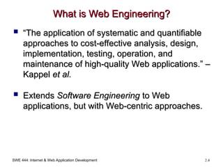 SWE 444: Internet & Web Application Development 2.4
What is Web Engineering?
What is Web Engineering?
 “
“The application of systematic and quantifiable
The application of systematic and quantifiable
approaches to cost-effective analysis, design,
approaches to cost-effective analysis, design,
implementation, testing, operation, and
implementation, testing, operation, and
maintenance of high-quality Web applications.” –
maintenance of high-quality Web applications.” –
Kappel
Kappel et al.
et al.
 Extends
Extends Software Engineering
Software Engineering to Web
to Web
applications, but with Web-centric approaches.
applications, but with Web-centric approaches.
 