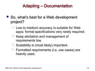 SWE 444: Internet & Web Application Development 2.42
Adapting – Documentation
Adapting – Documentation
 So, what’s best for a Web development
So, what’s best for a Web development
project?
project?
 Low to medium accuracy is suitable for Web
apps; formal specifications very rarely required.
 Keep elicitation and management of
requirements low.
 Scalability is (most likely) important.
 Formatted requirements (i.e. use cases) are
heavily used.
 