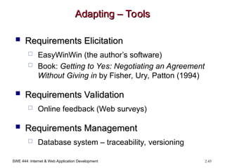 SWE 444: Internet & Web Application Development 2.43
Adapting – Tools
Adapting – Tools
 Requirements Elicitation
Requirements Elicitation
 EasyWinWin (the author’s software)
 Book: Getting to Yes: Negotiating an Agreement
Without Giving in by Fisher, Ury, Patton (1994)
 Requirements Validation
Requirements Validation
 Online feedback (Web surveys)
 Requirements Management
Requirements Management
 Database system – traceability, versioning
 