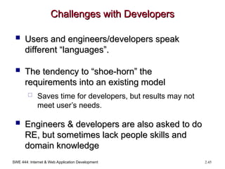 SWE 444: Internet & Web Application Development 2.45
Challenges with Developers
Challenges with Developers
 Users and engineers/developers speak
Users and engineers/developers speak
different “languages”.
different “languages”.
 The tendency to “shoe-horn” the
The tendency to “shoe-horn” the
requirements into an existing model
requirements into an existing model
 Saves time for developers, but results may not
meet user’s needs.
 Engineers & developers are also asked to do
Engineers & developers are also asked to do
RE, but sometimes lack people skills and
RE, but sometimes lack people skills and
domain knowledge
domain knowledge
 