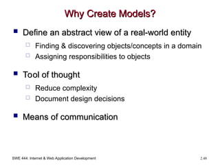 SWE 444: Internet & Web Application Development 2.48
Why Create Models?
Why Create Models?
 Define an abstract view of a real-world entity
Define an abstract view of a real-world entity
 Finding & discovering objects/concepts in a domain
 Assigning responsibilities to objects
 Tool of thought
Tool of thought
 Reduce complexity
 Document design decisions
 Means of communication
Means of communication
 