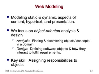 SWE 444: Internet & Web Application Development 2.49
Web Modeling
Web Modeling
 Modeling static & dynamic aspects of
Modeling static & dynamic aspects of
content, hypertext, and presentation.
content, hypertext, and presentation.
 We focus on
We focus on object-oriented
object-oriented analysis &
analysis &
design
design
 Analysis: Finding & discovering objects/ concepts
in a domain
 Design: Defining software objects & how they
interact to fulfill requirements.
 Key skill: Assigning responsibilities to
Key skill: Assigning responsibilities to
objects
objects
 