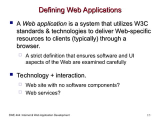 SWE 444: Internet & Web Application Development 2.5
Defining Web Applications
Defining Web Applications
 A
A Web application
Web application is a system that utilizes W3C
is a system that utilizes W3C
standards & technologies to deliver Web-specific
standards & technologies to deliver Web-specific
resources to clients (typically) through a
resources to clients (typically) through a
browser.
browser.
 A strict definition that ensures software and UI
aspects of the Web are examined carefully
 Technology + interaction.
Technology + interaction.
 Web site with no software components?
 Web services?
 