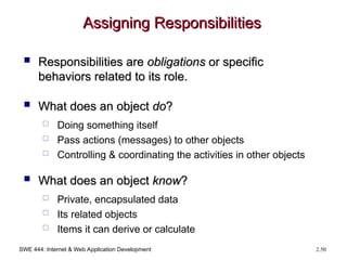 SWE 444: Internet & Web Application Development 2.50
Assigning Responsibilities
Assigning Responsibilities
 Responsibilities are
Responsibilities are obligations
obligations or specific
or specific
behaviors related to its role.
behaviors related to its role.
 What does an object
What does an object do
do?
?
 Doing something itself
 Pass actions (messages) to other objects
 Controlling & coordinating the activities in other objects
 What does an object
What does an object know
know?
?
 Private, encapsulated data
 Its related objects
 Items it can derive or calculate
 