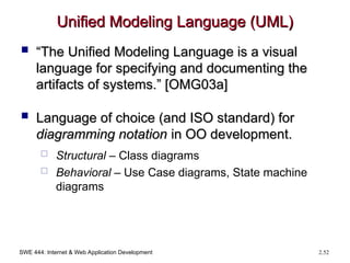 SWE 444: Internet & Web Application Development 2.52
Unified Modeling Language (UML)
Unified Modeling Language (UML)
 “
“The Unified Modeling Language is a visual
The Unified Modeling Language is a visual
language for specifying and documenting the
language for specifying and documenting the
artifacts of systems.” [OMG03a]
artifacts of systems.” [OMG03a]
 Language of choice (and ISO standard) for
Language of choice (and ISO standard) for
diagramming notation
diagramming notation in OO development.
in OO development.
 Structural – Class diagrams
 Behavioral – Use Case diagrams, State machine
diagrams
 