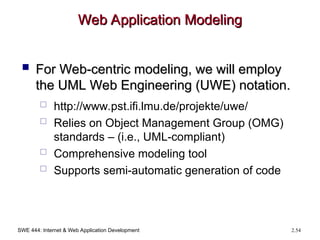 SWE 444: Internet & Web Application Development 2.54
Web Application Modeling
Web Application Modeling
 For Web-centric modeling, we will employ
For Web-centric modeling, we will employ
the UML Web Engineering (UWE) notation.
the UML Web Engineering (UWE) notation.
 http://www.pst.ifi.lmu.de/projekte/uwe/
 Relies on Object Management Group (OMG)
standards – (i.e., UML-compliant)
 Comprehensive modeling tool
 Supports semi-automatic generation of code
 
