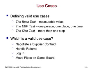 SWE 444: Internet & Web Application Development 2.56
Use Cases
Use Cases
 Defining valid use cases:
Defining valid use cases:
 The Boss Test – measurable value
 The EBP Test – one person, one place, one time
 The Size Test – more than one step
 Which is a valid use case?
Which is a valid use case?
 Negotiate a Supplier Contract
 Handle Returns
 Log In
 Move Piece on Game Board
 