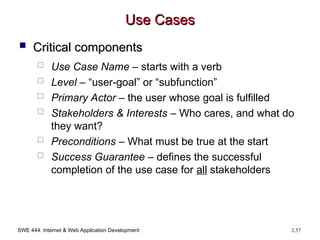SWE 444: Internet & Web Application Development 2.57
Use Cases
Use Cases
 Critical components
Critical components
 Use Case Name – starts with a verb
 Level – “user-goal” or “subfunction”
 Primary Actor – the user whose goal is fulfilled
 Stakeholders & Interests – Who cares, and what do
they want?
 Preconditions – What must be true at the start
 Success Guarantee – defines the successful
completion of the use case for all stakeholders
 