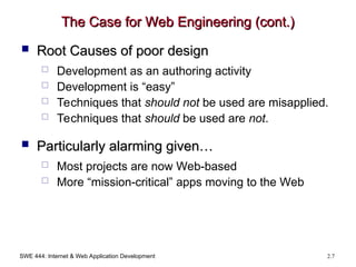 SWE 444: Internet & Web Application Development 2.7
The Case for Web Engineering (cont.)
The Case for Web Engineering (cont.)
 Root Causes of poor design
Root Causes of poor design
 Development as an authoring activity
 Development is “easy”
 Techniques that should not be used are misapplied.
 Techniques that should be used are not.
 Particularly alarming given…
Particularly alarming given…
 Most projects are now Web-based
 More “mission-critical” apps moving to the Web
 