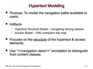 SWE 444: Internet & Web Application Development 2.70
Hypertext Modeling
Hypertext Modeling
 Purpose
Purpose: To model the navigation paths available to
: To model the navigation paths available to
users.
users.
 Artifacts
Artifacts
 Hypertext Structure Model – navigating among classes
 Access Model – UML-compliant site map
 Focuses on the
Focuses on the structure
structure of the hypertext & access
of the hypertext & access
elements.
elements.
 Use “<<navigation class>>” annotation to distinguish
Use “<<navigation class>>” annotation to distinguish
from content classes.
from content classes.
 