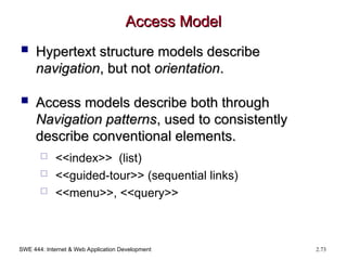 SWE 444: Internet & Web Application Development 2.73
Access Model
Access Model
 Hypertext structure models describe
Hypertext structure models describe
navigation
navigation, but not
, but not orientation
orientation.
.
 Access models describe both through
Access models describe both through
Navigation patterns
Navigation patterns, used to consistently
, used to consistently
describe conventional elements.
describe conventional elements.
 <<index>> (list)
 <<guided-tour>> (sequential links)
 <<menu>>, <<query>>
 