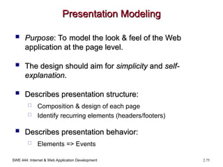 SWE 444: Internet & Web Application Development 2.75
Presentation Modeling
Presentation Modeling
 Purpose
Purpose: To model the look & feel of the Web
: To model the look & feel of the Web
application at the page level.
application at the page level.
 The design should aim for
The design should aim for simplicity
simplicity and
and self-
self-
explanation
explanation.
.
 Describes presentation structure:
Describes presentation structure:
 Composition & design of each page
 Identify recurring elements (headers/footers)
 Describes presentation behavior:
Describes presentation behavior:
 Elements => Events
 