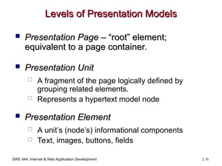 SWE 444: Internet & Web Application Development 2.76
Levels of Presentation Models
Levels of Presentation Models
 Presentation Page
Presentation Page – “root” element;
– “root” element;
equivalent to a page container.
equivalent to a page container.
 Presentation Unit
Presentation Unit
 A fragment of the page logically defined by
grouping related elements.
 Represents a hypertext model node
 Presentation Element
Presentation Element
 A unit’s (node’s) informational components
 Text, images, buttons, fields
 
