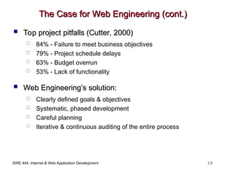 SWE 444: Internet & Web Application Development 2.8
The Case for Web Engineering (cont.)
The Case for Web Engineering (cont.)
 Top project pitfalls (Cutter, 2000)
Top project pitfalls (Cutter, 2000)
 84% - Failure to meet business objectives
 79% - Project schedule delays
 63% - Budget overrun
 53% - Lack of functionality
 Web Engineering’s solution:
Web Engineering’s solution:
 Clearly defined goals & objectives
 Systematic, phased development
 Careful planning
 Iterative & continuous auditing of the entire process
 