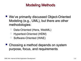 SWE 444: Internet & Web Application Development 2.82
Modeling Methods
Modeling Methods
 We’ve primarily discussed Object-Oriented
We’ve primarily discussed Object-Oriented
Modeling (e.g., UML), but there are other
Modeling (e.g., UML), but there are other
methodologies:
methodologies:
 Data-Oriented (Hera, WebML)
 Hypertext-Oriented (HDM)
 Software-Oriented (WAE)
 Choosing a method depends on system
Choosing a method depends on system
purpose, focus, and requirements
purpose, focus, and requirements
 