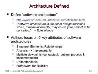 SWE 444: Internet & Web Application Development 2.85
Architecture Defined
Architecture Defined
 Define “software architecture”
Define “software architecture”
 http://www.sei.cmu.edu/architecture/definitions.html
 “Software architecture is the set of design decisions
which, if made incorrectly, may cause your project to be
cancelled.” – Eoin Woods
 Authors focus on 5 key attributes of software
Authors focus on 5 key attributes of software
architectures
architectures
 Structure, Elements, Relationships
 Analysis => Implementation
 Multiple viewpoints (conceptual, runtime, process &
implementation)
 Understandable
 Framework for flexibility
 