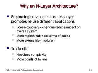 SWE 444: Internet & Web Application Development 2.90
Why an N-Layer Architecture?
Why an N-Layer Architecture?
 Separating services in business layer
Separating services in business layer
promotes re-use different applications
promotes re-use different applications
 Loose-coupling – changes reduce impact on
overall system.
 More maintainable (in terms of code)
 More extensible (modular)
 Trade-offs
Trade-offs
 Needless complexity
 More points of failure
 