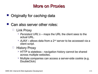 SWE 444: Internet & Web Application Development 2.91
More on Proxies
More on Proxies
 Originally for
Originally for caching
caching data
data
 Can also server other roles:
Can also server other roles:
 Link Proxy
 Persistent URL’s – maps the URL the client sees to the
actual URL.
 AJAX – allows data from a 2nd
server to be accessed via a
client script.
 History Proxy
 HTTP is stateless - navigation history cannot be shared
across multiple websites.
 Multiple companies can access a server-side cookie (e.g.
DoubleClick)
 