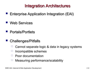 SWE 444: Internet & Web Application Development 2.92
Integration Architectures
Integration Architectures
 Enterprise Application Integration (EAI)
Enterprise Application Integration (EAI)
 Web Services
Web Services
 Portals/Portlets
Portals/Portlets
 Challenges/Pitfalls
Challenges/Pitfalls
 Cannot separate logic & data in legacy systems
 Incompatible schemes
 Poor documentation
 Measuring performance/scalability
 