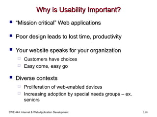 SWE 444: Internet & Web Application Development 2.98
Why is Usability Important?
Why is Usability Important?
 “
“Mission critical” Web applications
Mission critical” Web applications
 Poor design leads to lost time, productivity
Poor design leads to lost time, productivity
 Your website speaks for your organization
Your website speaks for your organization
 Customers have choices
 Easy come, easy go
 Diverse contexts
Diverse contexts
 Proliferation of web-enabled devices
 Increasing adoption by special needs groups – ex.
seniors
 