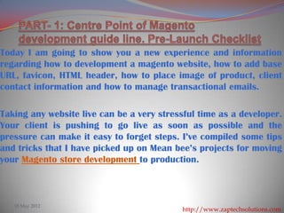 Today I am going to show you a new experience and information
regarding how to development a magento website, how to add base
URL, favicon, HTML header, how to place image of product, client
contact information and how to manage transactional emails.

Taking any website live can be a very stressful time as a developer.
Your client is pushing to go live as soon as possible and the
pressure can make it easy to forget steps. I’ve compiled some tips
and tricks that I have picked up on Mean bee’s projects for moving
your Magento store development to production.



   18 May 2012
                                           http://www.zaptechsolutions.com/
 