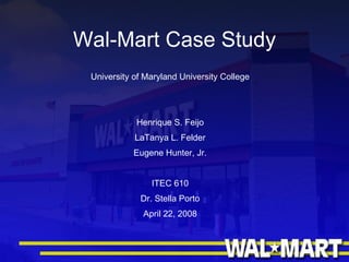Wal-Mart Case Study University of Maryland University College Henrique S. Feijo LaTanya L. Felder Eugene Hunter, Jr. ITEC 610 Dr. Stella Porto April 22, 2008 